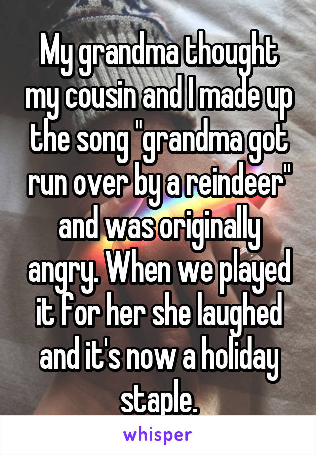 My grandma thought my cousin and I made up the song "grandma got run over by a reindeer" and was originally angry. When we played it for her she laughed and it's now a holiday staple.