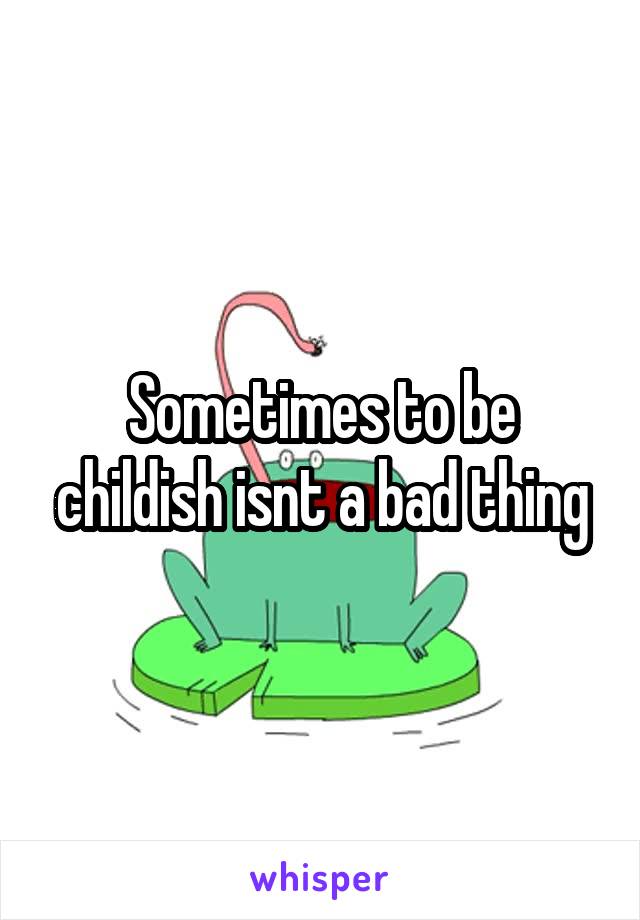 Sometimes to be childish isnt a bad thing