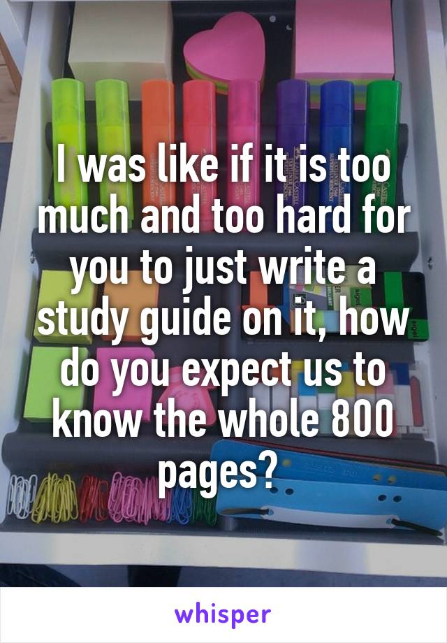 I was like if it is too much and too hard for you to just write a study guide on it, how do you expect us to know the whole 800 pages? 