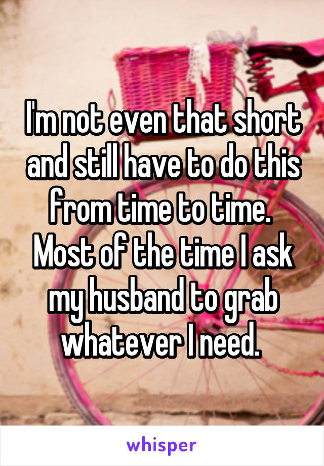 I'm not even that short and still have to do this from time to time.  Most of the time I ask my husband to grab whatever I need. 