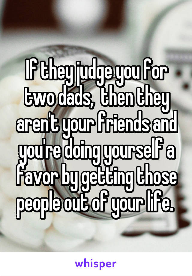 If they judge you for two dads,  then they aren't your friends and you're doing yourself a favor by getting those people out of your life. 