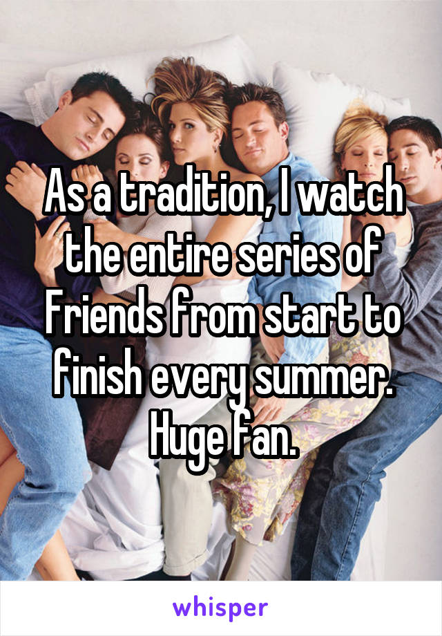 As a tradition, I watch the entire series of Friends from start to finish every summer. Huge fan.