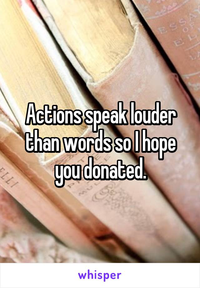 Actions speak louder than words so I hope you donated.