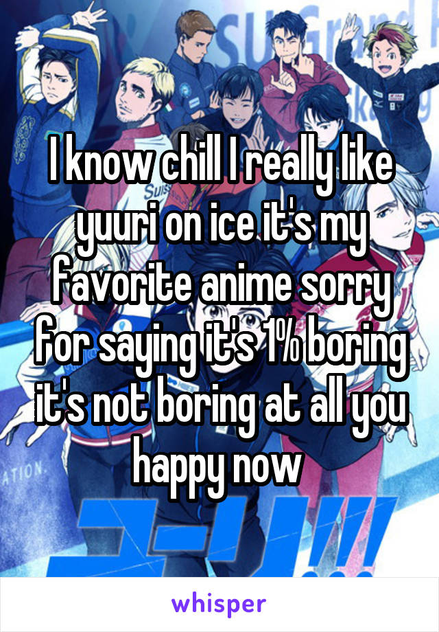 I know chill I really like yuuri on ice it's my favorite anime sorry for saying it's 1% boring it's not boring at all you happy now 