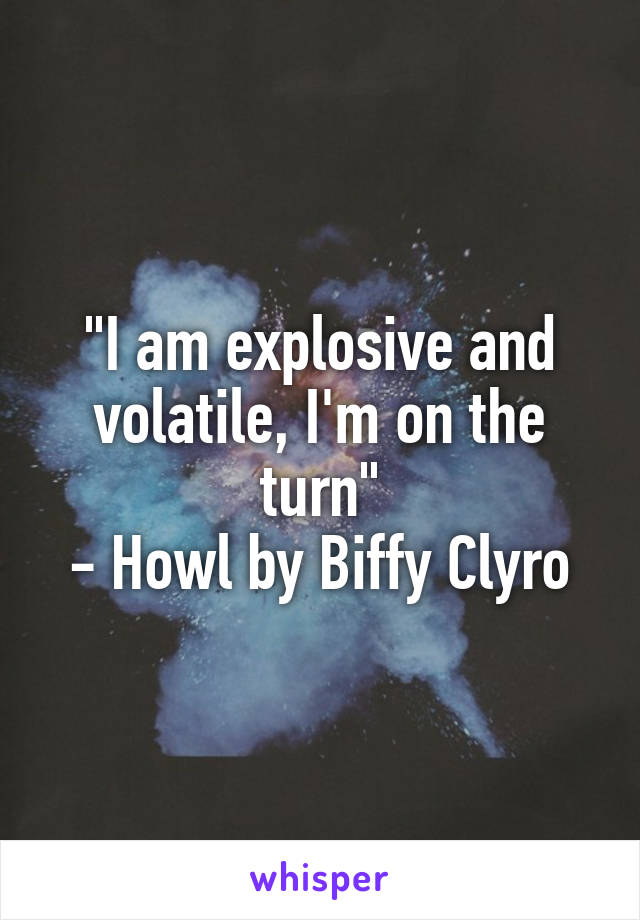 "I am explosive and volatile, I'm on the turn"
- Howl by Biffy Clyro