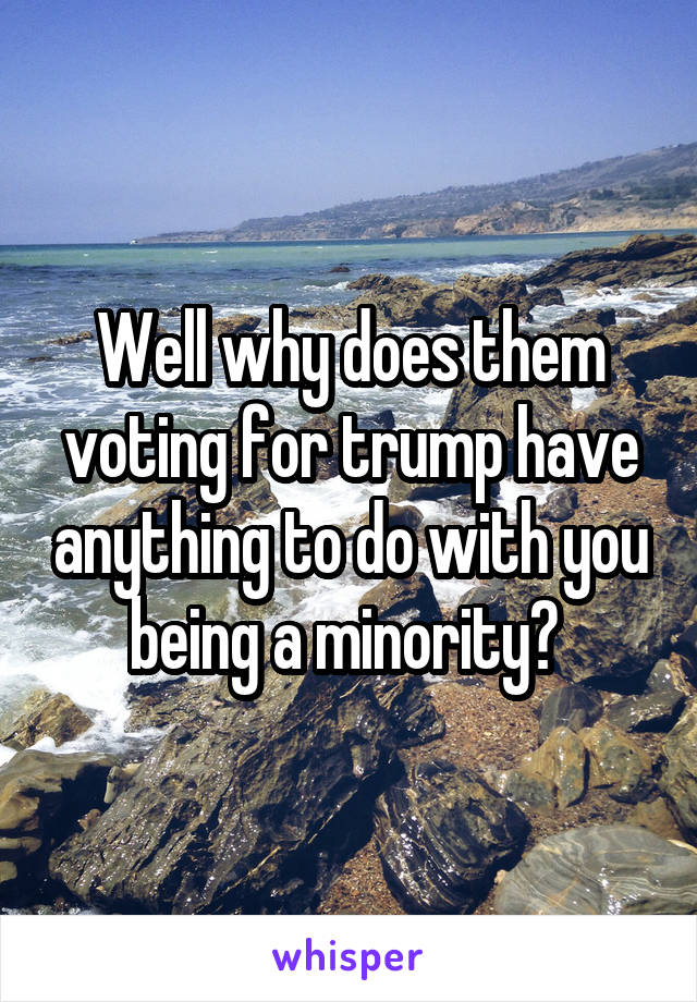 Well why does them voting for trump have anything to do with you being a minority? 