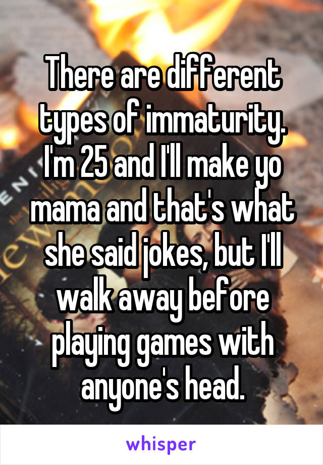 There are different types of immaturity. I'm 25 and I'll make yo mama and that's what she said jokes, but I'll walk away before playing games with anyone's head.