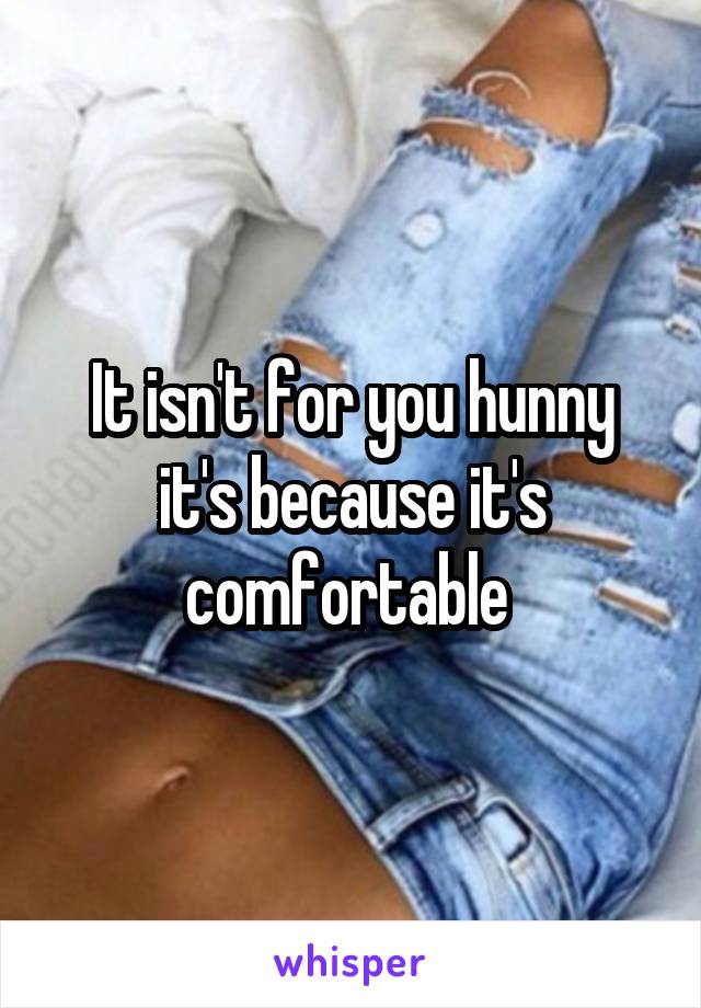 It isn't for you hunny it's because it's comfortable 