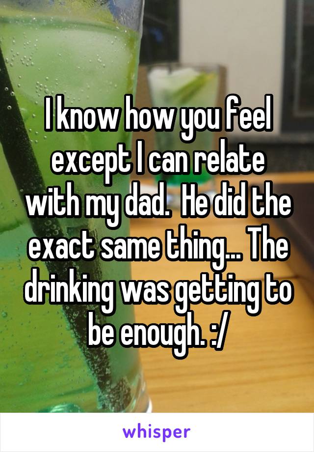 I know how you feel except I can relate with my dad.  He did the exact same thing... The drinking was getting to be enough. :/