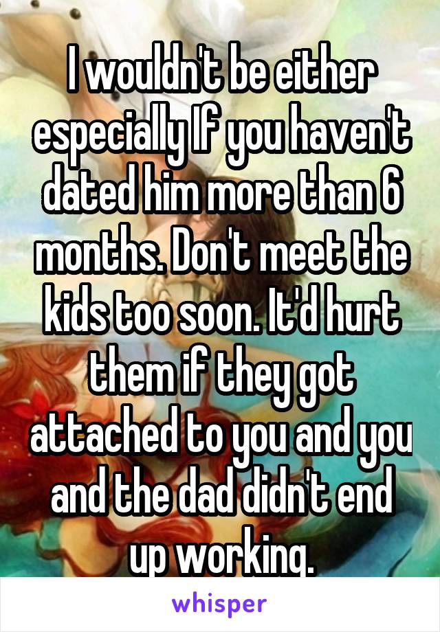 I wouldn't be either especially If you haven't dated him more than 6 months. Don't meet the kids too soon. It'd hurt them if they got attached to you and you and the dad didn't end up working.