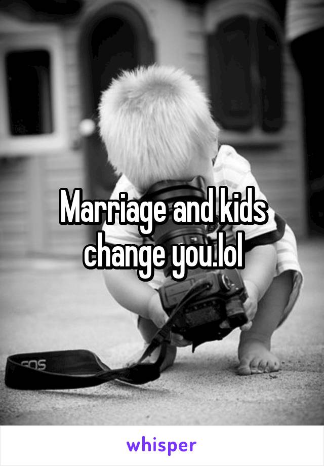 Marriage and kids change you.lol