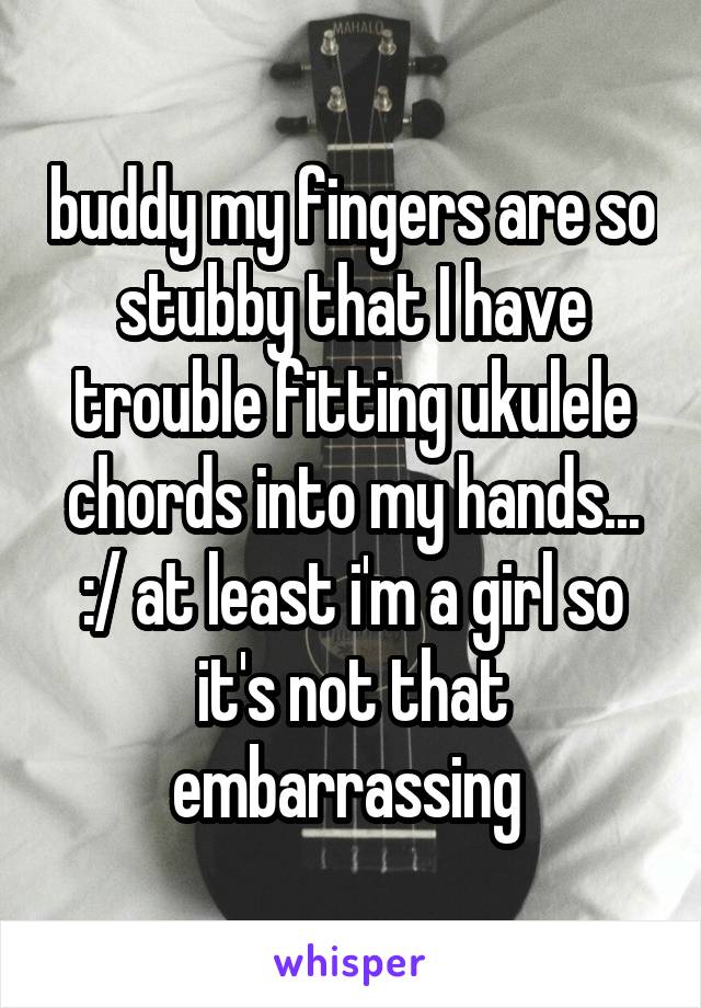 buddy my fingers are so stubby that I have trouble fitting ukulele chords into my hands... :/ at least i'm a girl so it's not that embarrassing 