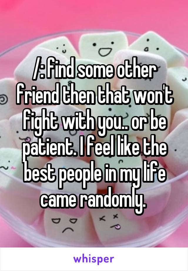 /: find some other friend then that won't fight with you.. or be patient. I feel like the best people in my life came randomly. 