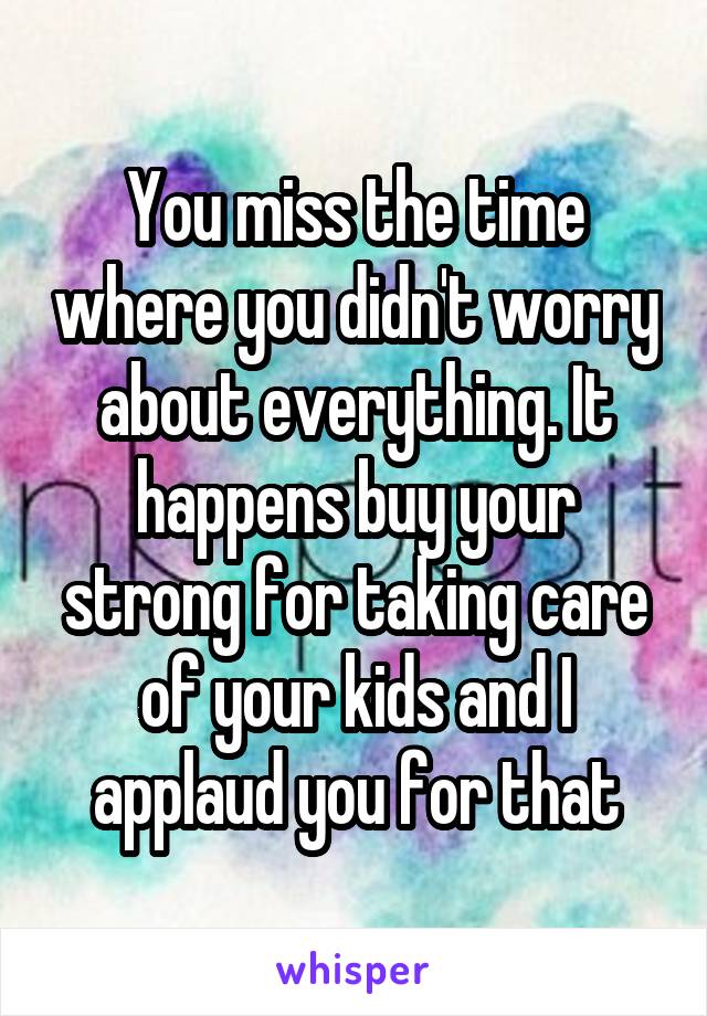 You miss the time where you didn't worry about everything. It happens buy your strong for taking care of your kids and I applaud you for that