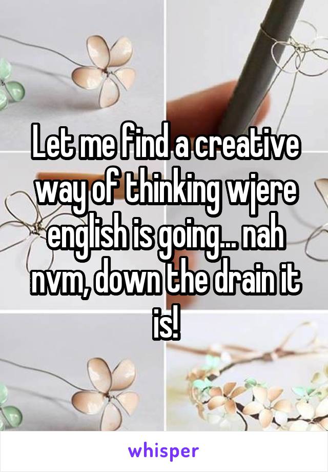 Let me find a creative way of thinking wjere english is going... nah nvm, down the drain it is!