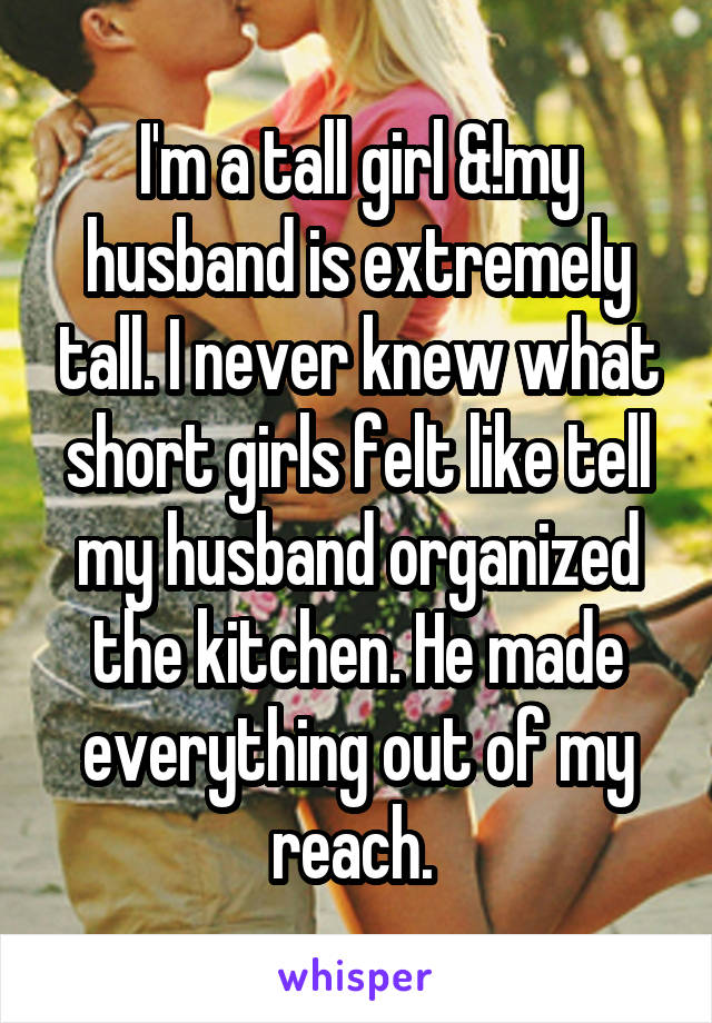 I'm a tall girl &!my husband is extremely tall. I never knew what short girls felt like tell my husband organized the kitchen. He made everything out of my reach. 