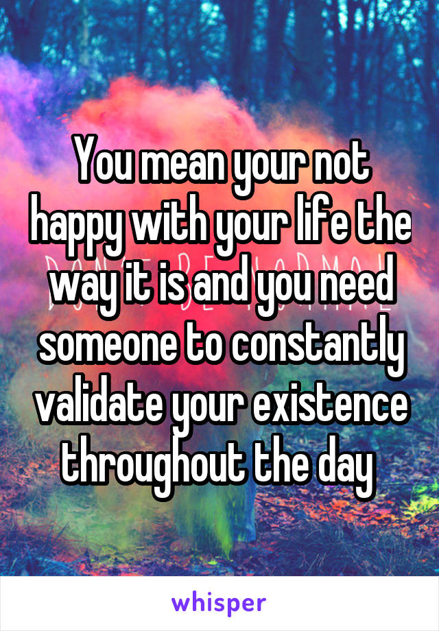 You mean your not happy with your life the way it is and you need someone to constantly validate your existence throughout the day 