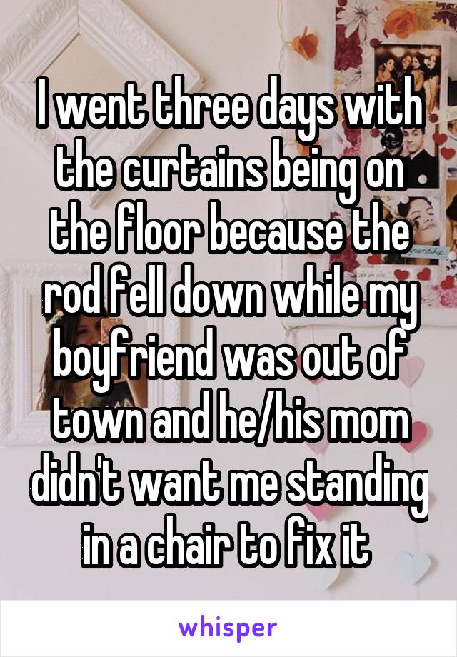 I went three days with the curtains being on the floor because the rod fell down while my boyfriend was out of town and he/his mom didn't want me standing in a chair to fix it 