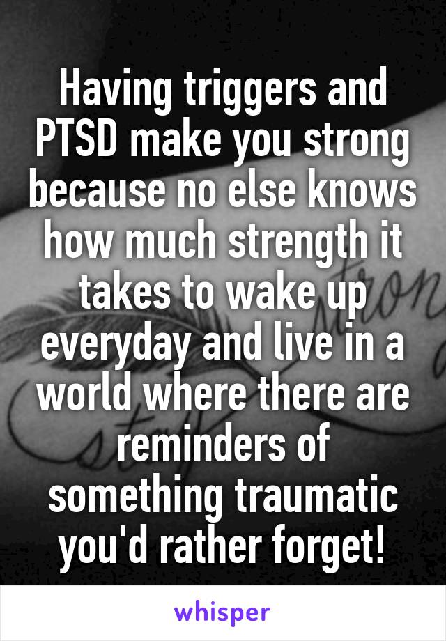 Having triggers and PTSD make you strong because no else knows how much strength it takes to wake up everyday and live in a world where there are reminders of something traumatic you'd rather forget!