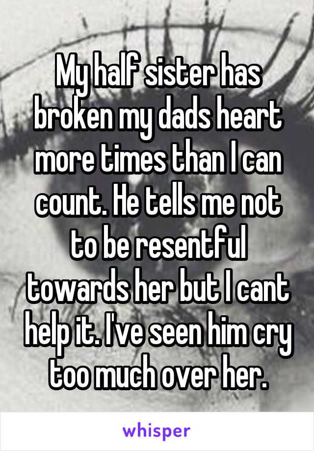 My half sister has broken my dads heart more times than I can count. He tells me not to be resentful towards her but I cant help it. I've seen him cry too much over her.