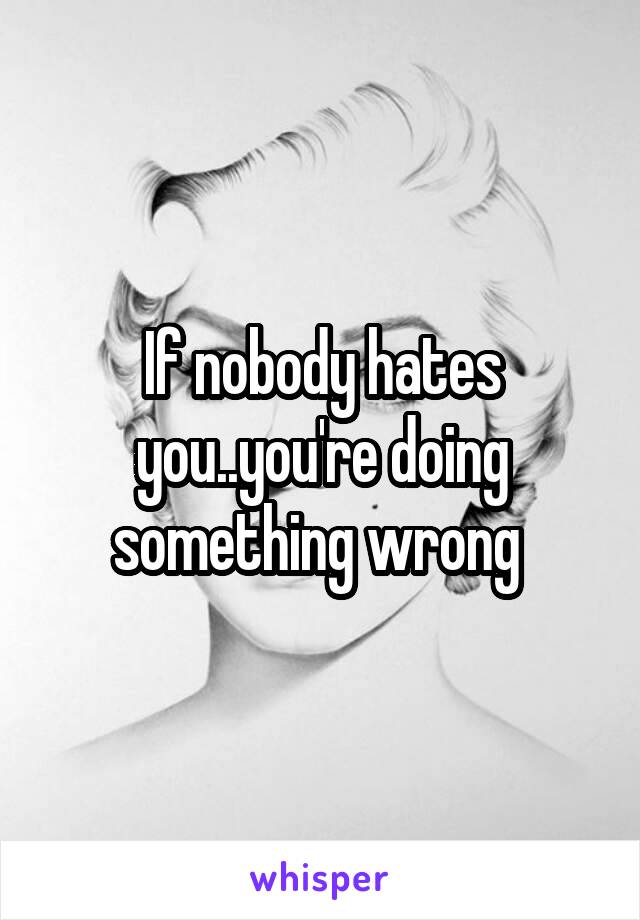 If nobody hates you..you're doing something wrong 