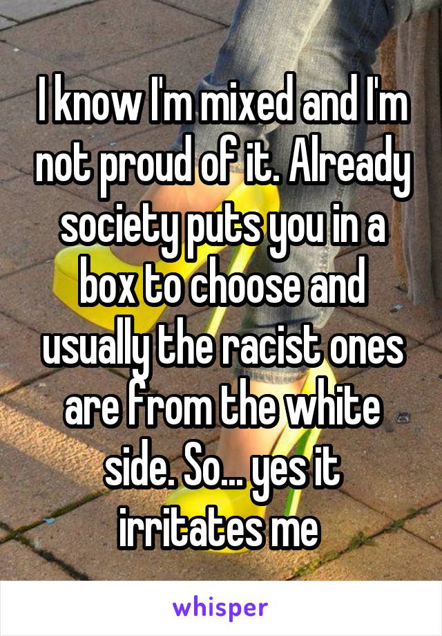 I know I'm mixed and I'm not proud of it. Already society puts you in a box to choose and usually the racist ones are from the white side. So... yes it irritates me 