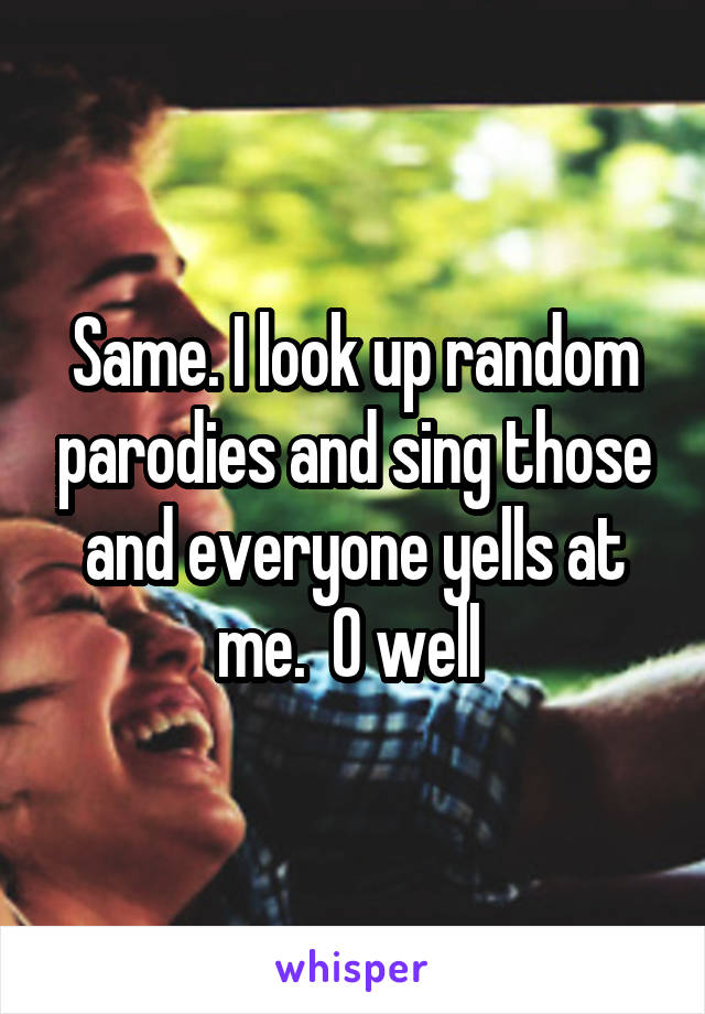 Same. I look up random parodies and sing those and everyone yells at me.  O well 