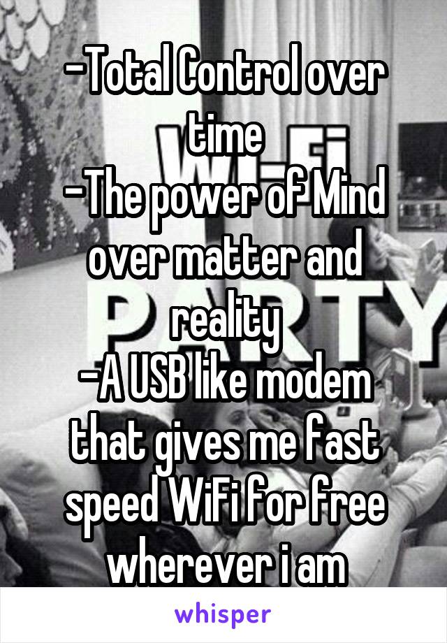 -Total Control over time
-The power of Mind over matter and reality
-A USB like modem that gives me fast speed WiFi for free wherever i am