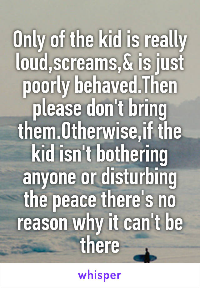Only of the kid is really loud,screams,& is just poorly behaved.Then please don't bring them.Otherwise,if the kid isn't bothering anyone or disturbing the peace there's no reason why it can't be there