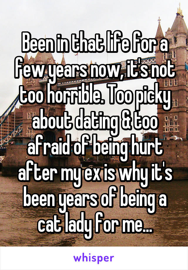 Been in that life for a few years now, it's not too horrible. Too picky about dating & too afraid of being hurt after my ex is why it's been years of being a cat lady for me...