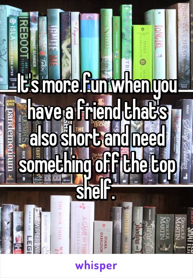 It's more fun when you have a friend that's also short and need something off the top shelf. 