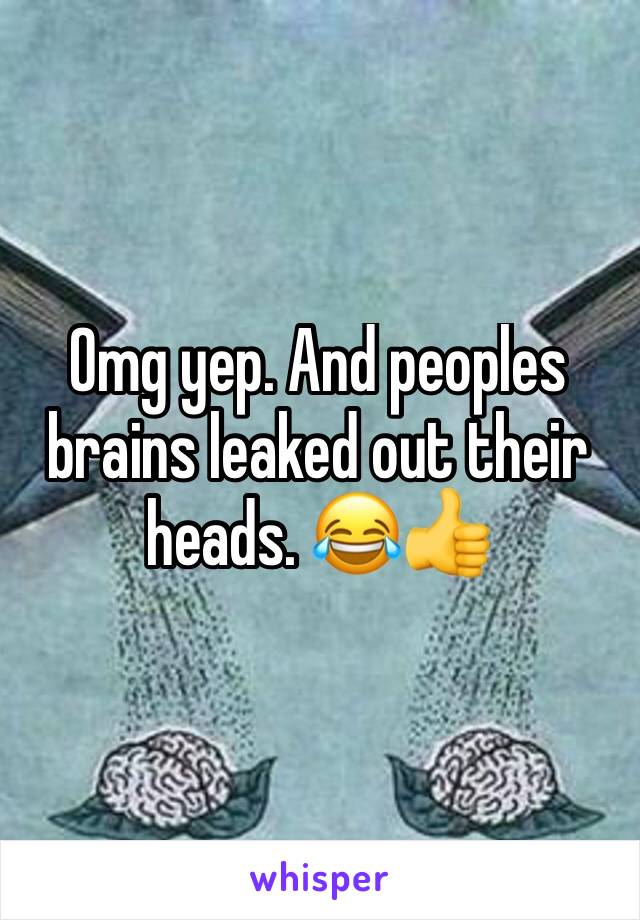 Omg yep. And peoples brains leaked out their heads. 😂👍