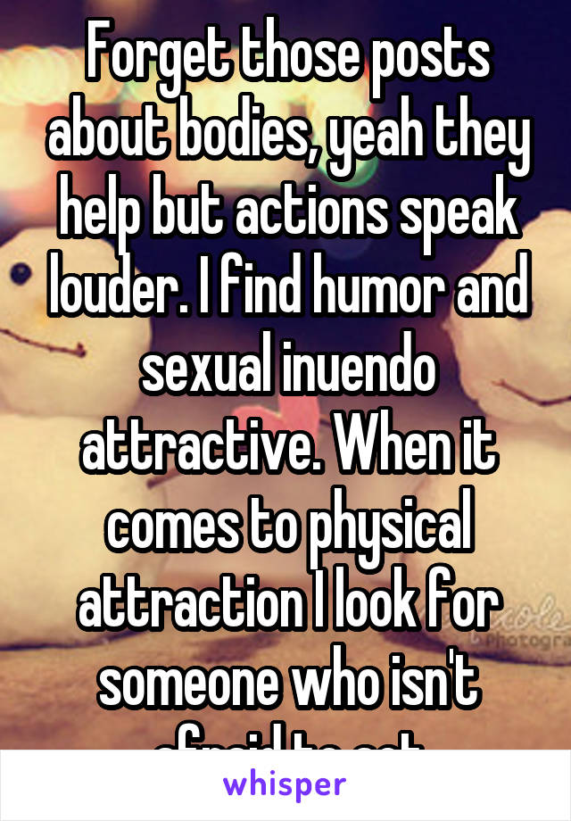 Forget those posts about bodies, yeah they help but actions speak louder. I find humor and sexual inuendo attractive. When it comes to physical attraction I look for someone who isn't afraid to act