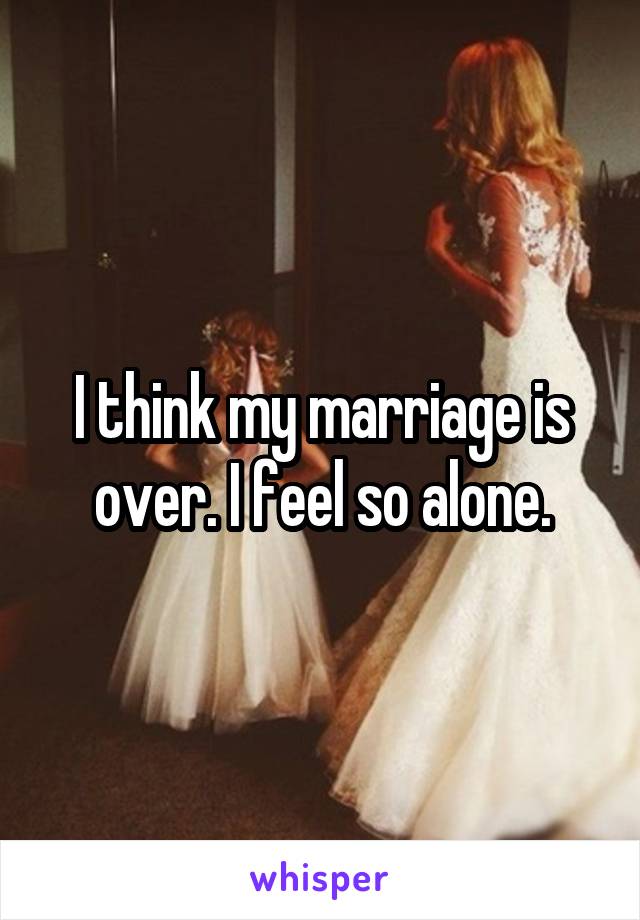 I think my marriage is over. I feel so alone.