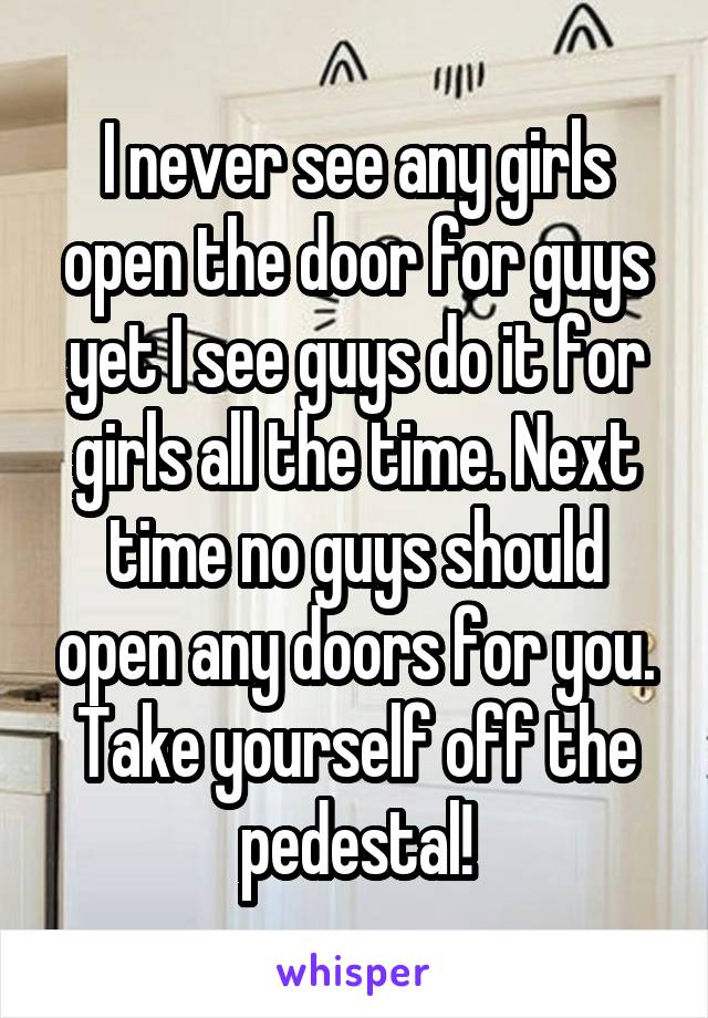 I never see any girls open the door for guys yet I see guys do it for girls all the time. Next time no guys should open any doors for you. Take yourself off the pedestal!