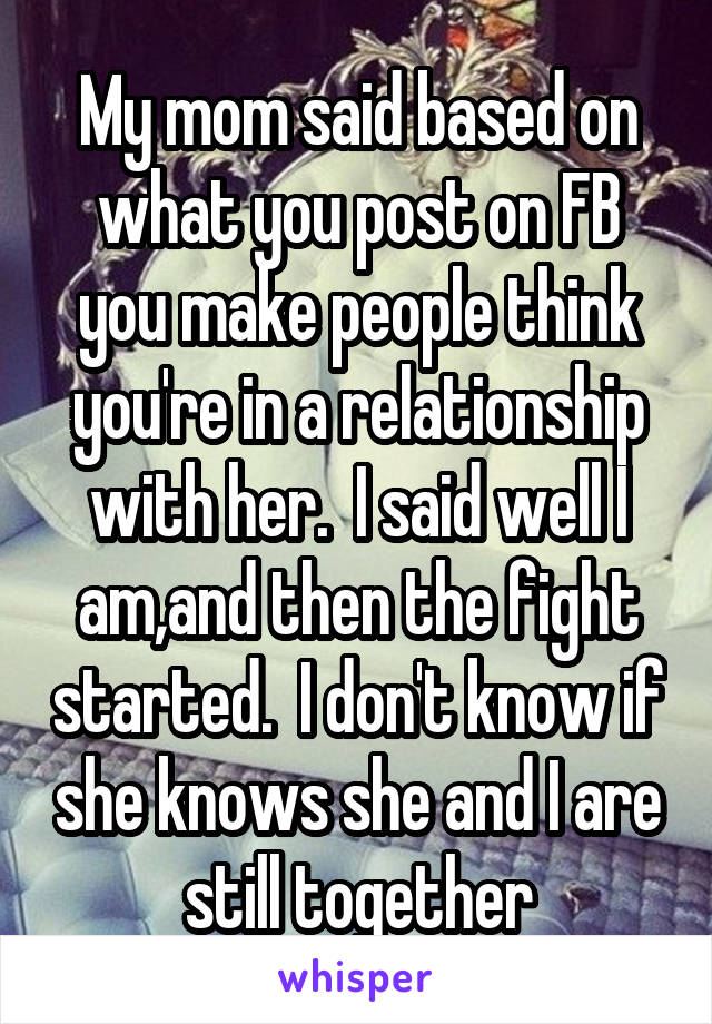 My mom said based on what you post on FB you make people think you're in a relationship with her.  I said well I am,and then the fight started.  I don't know if she knows she and I are still together