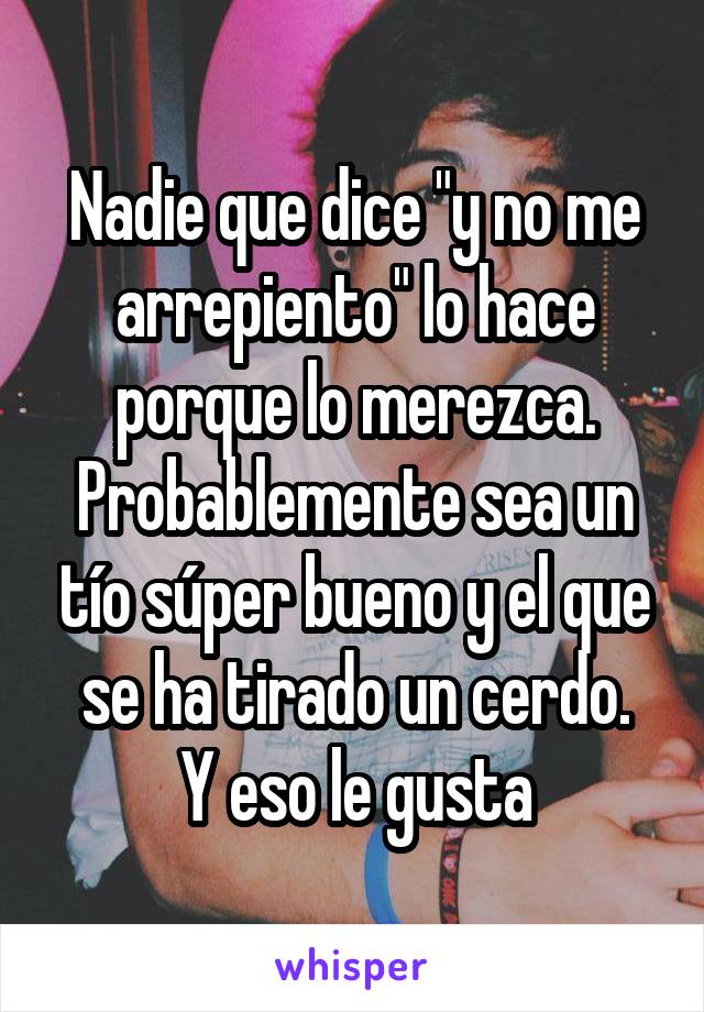 Nadie que dice "y no me arrepiento" lo hace porque lo merezca. Probablemente sea un tío súper bueno y el que se ha tirado un cerdo.
Y eso le gusta