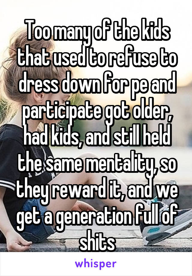 Too many of the kids that used to refuse to dress down for pe and participate got older, had kids, and still held the same mentality, so they reward it, and we get a generation full of shits