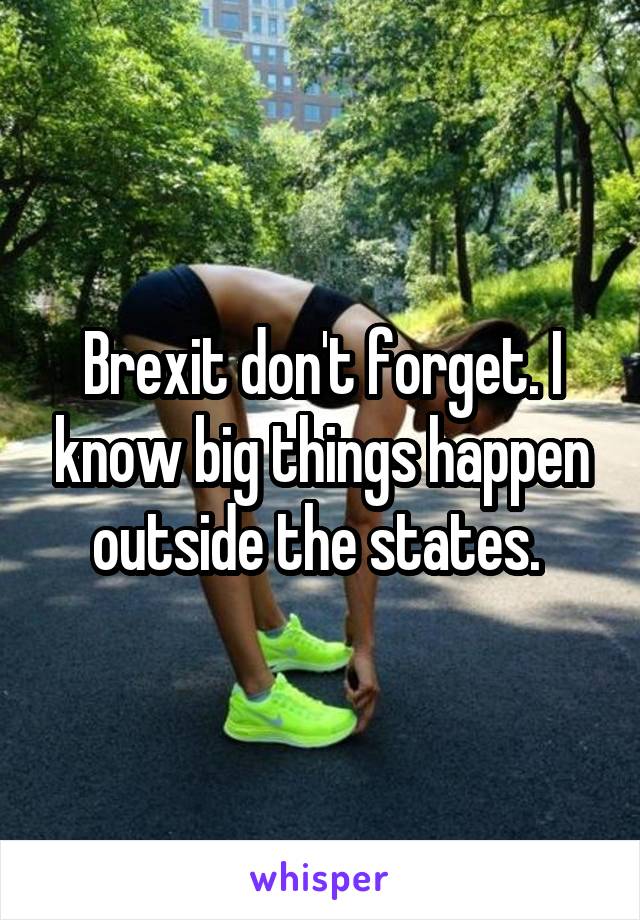 Brexit don't forget. I know big things happen outside the states. 