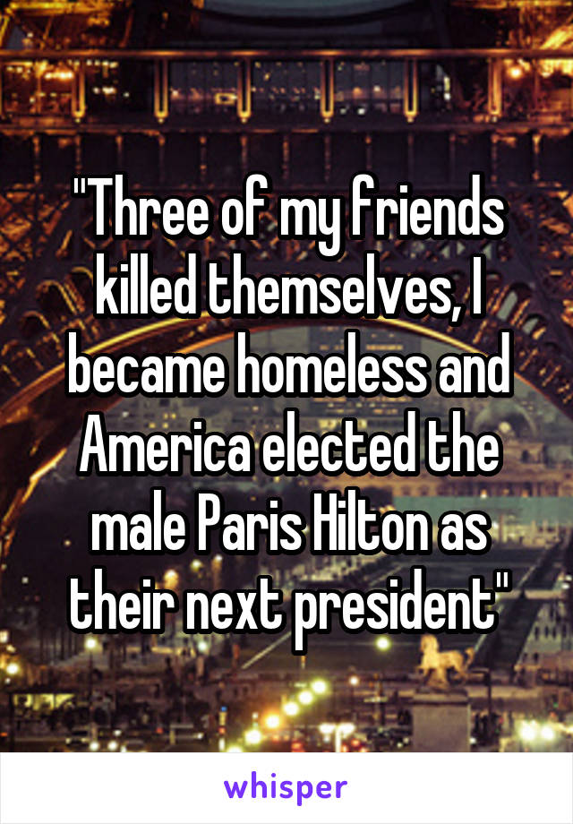 "Three of my friends killed themselves, I became homeless and America elected the male Paris Hilton as their next president"