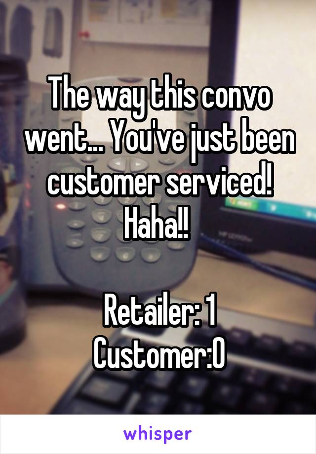 The way this convo went... You've just been customer serviced! Haha!! 

Retailer: 1
Customer:0