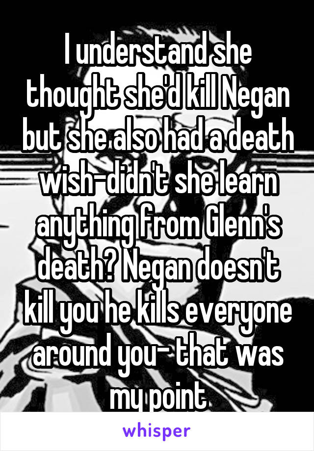 I understand she thought she'd kill Negan but she also had a death wish-didn't she learn anything from Glenn's death? Negan doesn't kill you he kills everyone around you- that was my point