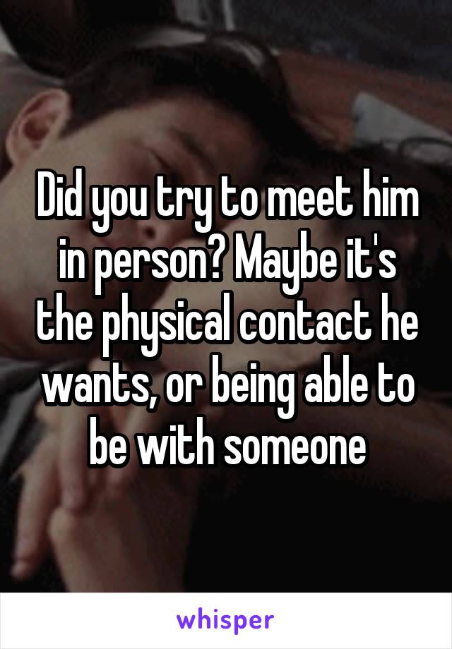 Did you try to meet him in person? Maybe it's the physical contact he wants, or being able to be with someone