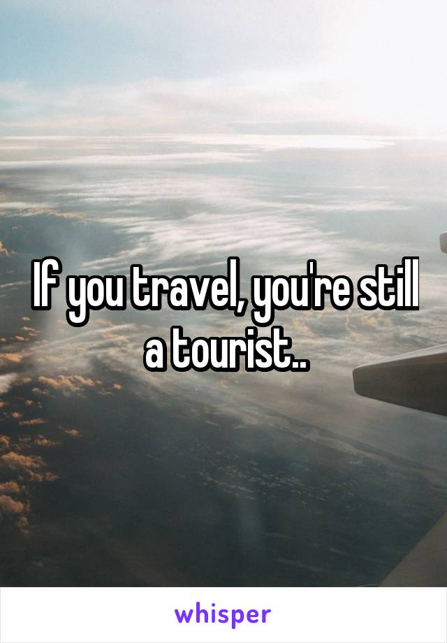 If you travel, you're still a tourist..