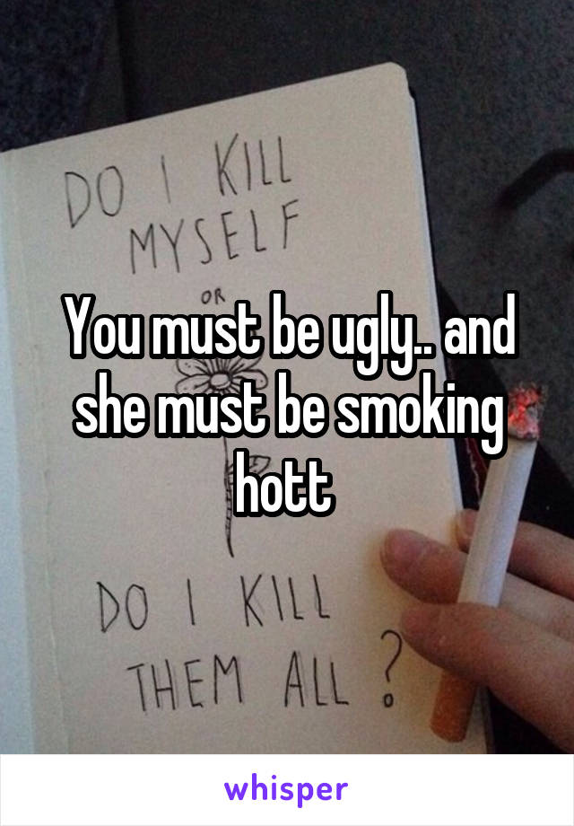 You must be ugly.. and she must be smoking hott 