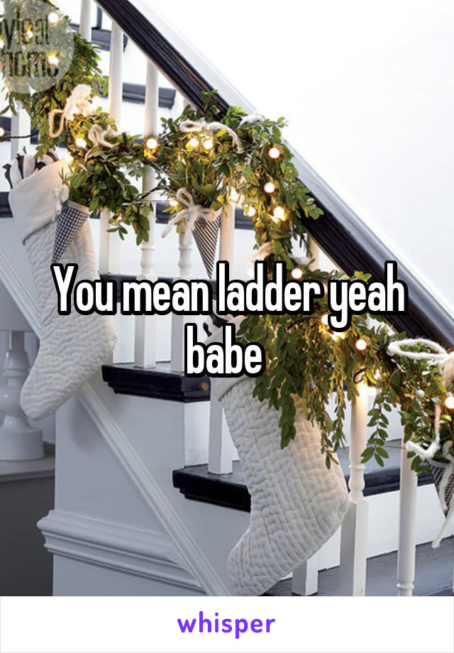 You mean ladder yeah babe 