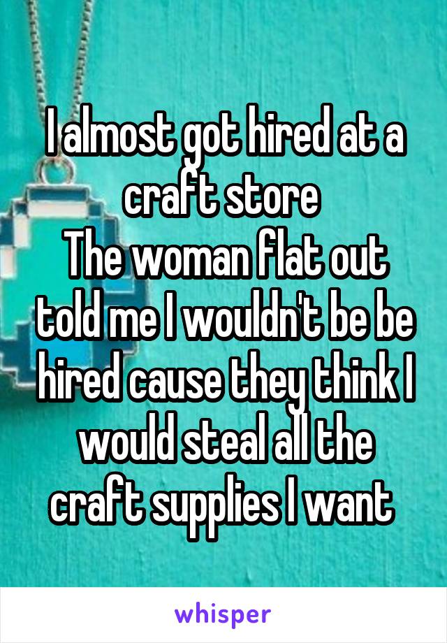 I almost got hired at a craft store 
The woman flat out told me I wouldn't be be hired cause they think I would steal all the craft supplies I want 