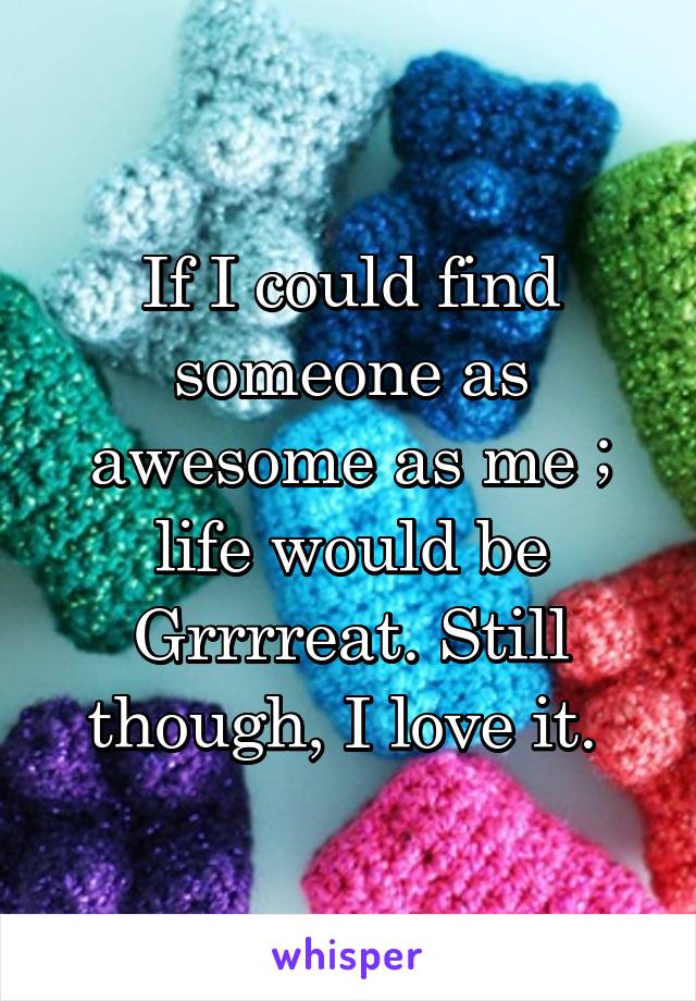 If I could find someone as awesome as me ; life would be Grrrreat. Still though, I love it. 