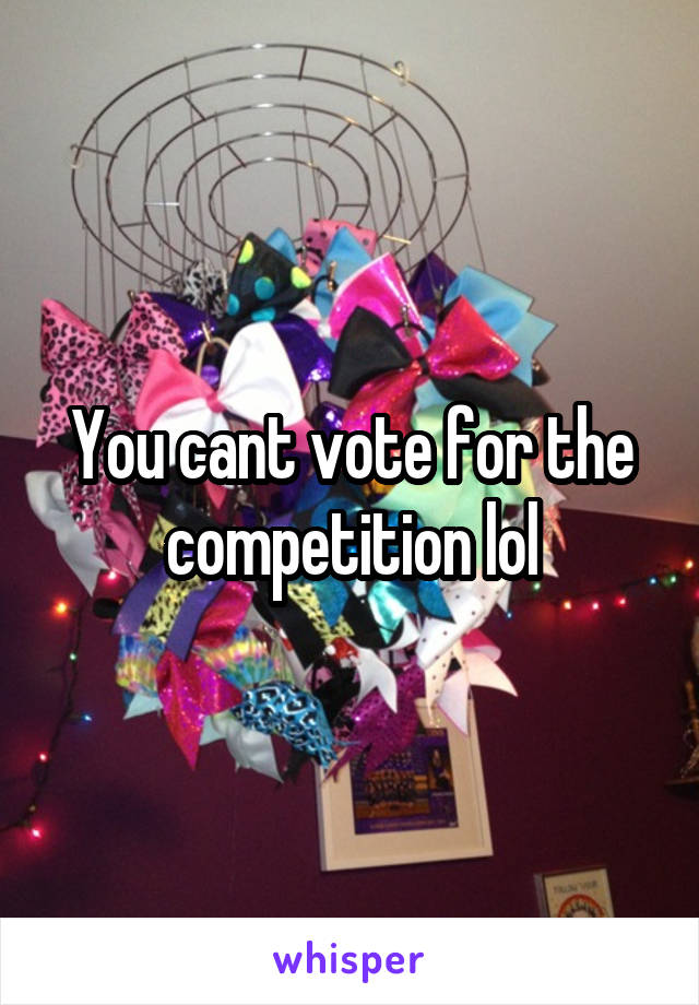 You cant vote for the competition lol