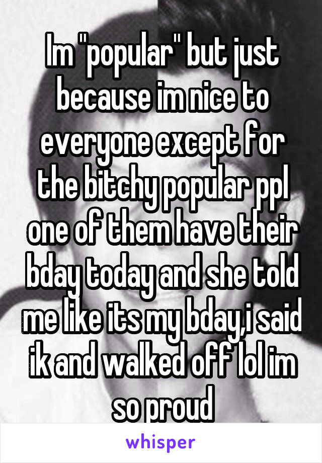 Im "popular" but just because im nice to everyone except for the bitchy popular ppl one of them have their bday today and she told me like its my bday,i said ik and walked off lol im so proud